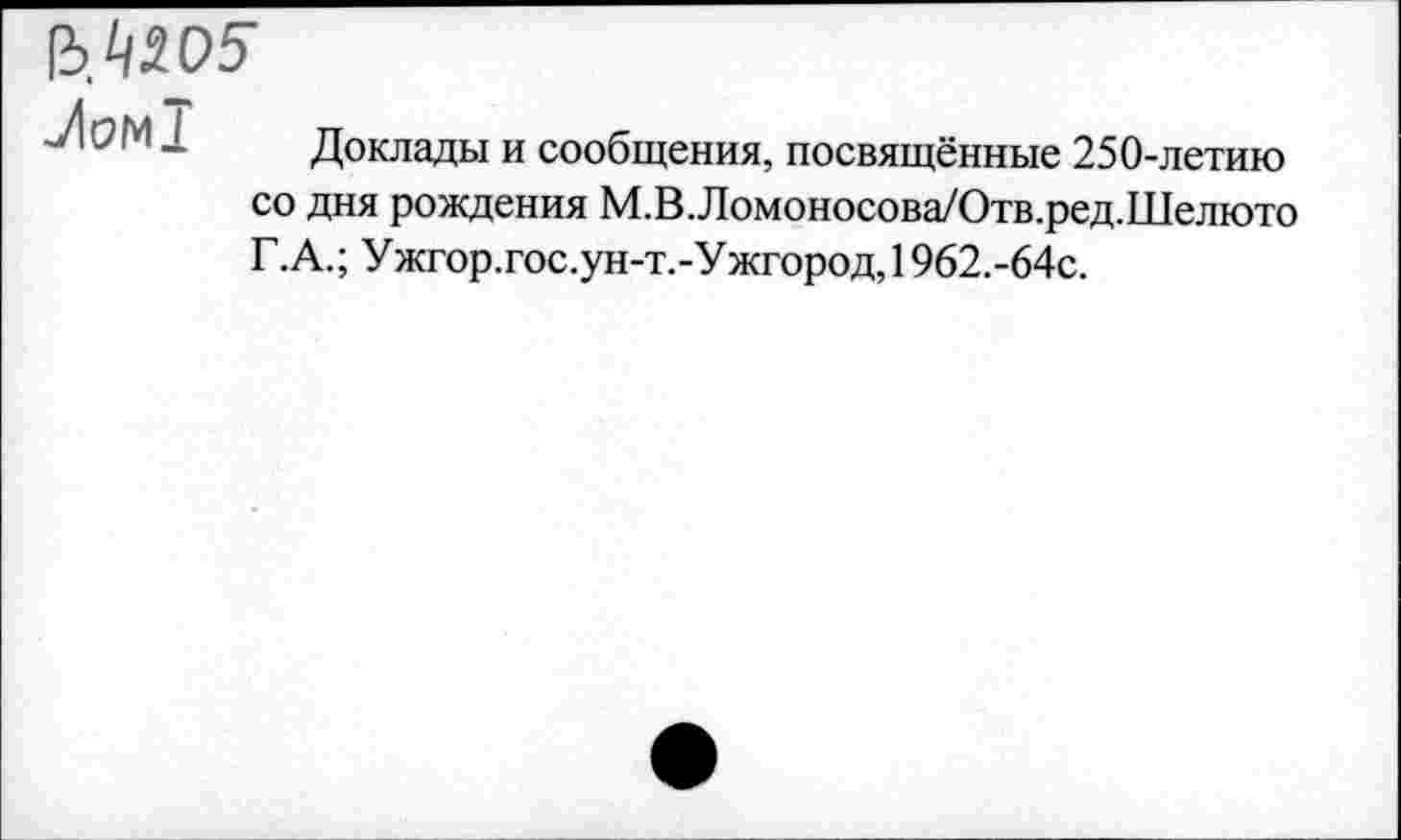 ﻿1Ь.1Ц05'
-Лом!
Доклады и сообщения, посвящённые 250-летию со дня рождения М.В.Ломоносова/Отв.ред.Шелюто Г.А.; Ужгор.гос.ун-т.-Ужгород, 1962.-64с.